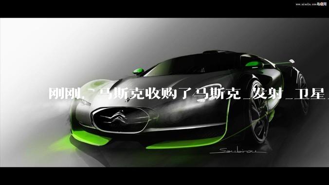 刚刚，马斯克收购了马斯克_发射_卫星_星舰