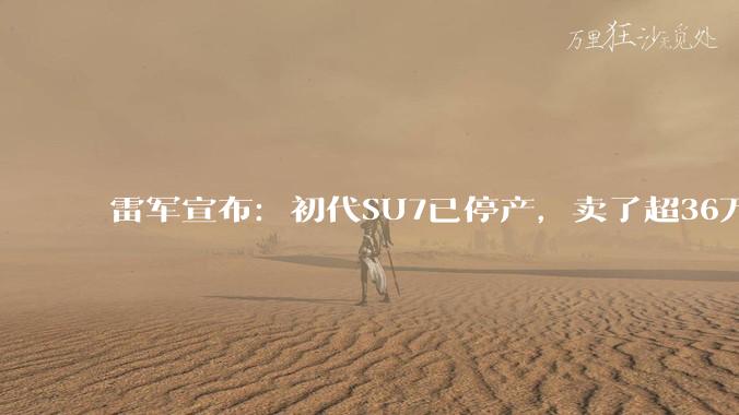 雷军宣布：初代SU7已停产，卖了超36万辆！新SU7门把手已提前符合新国标，电机、电池、底盘等均获升级，春节前陆续进店_小米_汽车工厂_段炼